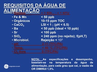 REQUISITOS DA ÁGUA DE
ALIMENTAÇÃO• Sólidos < 3 SDI15 ; < 1 NTU
• Fe & Mn < 50 ppb
• Orgânicos 10-15 ppm TOC
• CaCO3 LSI < 1 ; (pH < 6.5)
• Ba < 50 ppb (ideal < 10 ppb)
• Sr < 100 ppb
• SiO2 < 240 ppm (no rejeito); f(pH,T)
• Microbiol. Rejeição < 103
• pH 2-11 (TFC/PA)
• Temp. < 40 °C (TFC/PA)
• Cl2 livre 0 (TFC/PA)
NOTA: As especificações e desempenho,
baseiam-se na temperatura da água de
alimentação, para cada grau que cai, a vazão da
OR DIMINUI 1,5%.
 