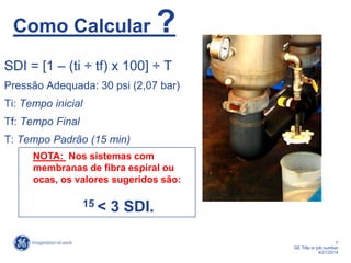 7
GE Title or job number
4/21/2014
Como Calcular ?
SDI = [1 – (ti ÷ tf) x 100] ÷ T
Pressão Adequada: 30 psi (2,07 bar)
Ti: Tempo inicial
Tf: Tempo Final
T: Tempo Padrão (15 min)
NOTA: Nos sistemas com
membranas de fibra espiral ou
ocas, os valores sugeridos são:
15 < 3 SDI.
 