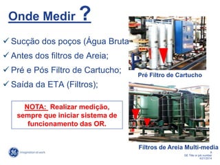 8
GE Title or job number
4/21/2014
Onde Medir ?
 Sucção dos poços (Água Bruta);
 Antes dos filtros de Areia;
 Pré e Pós Filtro de Cartucho;
 Saída da ETA (Filtros);
NOTA: Realizar medição,
sempre que iniciar sistema de
funcionamento das OR.
Filtros de Areia Multi-media
Pré Filtro de Cartucho
 