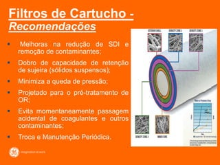 Filtros de Cartucho -
Recomendações
 Melhoras na redução de SDI e
remoção de contaminantes;
 Dobro de capacidade de retenção
de sujeira (sólidos suspensos);
 Minimiza a queda de pressão;
 Projetado para o pré-tratamento de
OR;
 Evita momentaneamente passagem
acidental de coagulantes e outros
contaminantes;
 Troca e Manutenção Periódica.
 