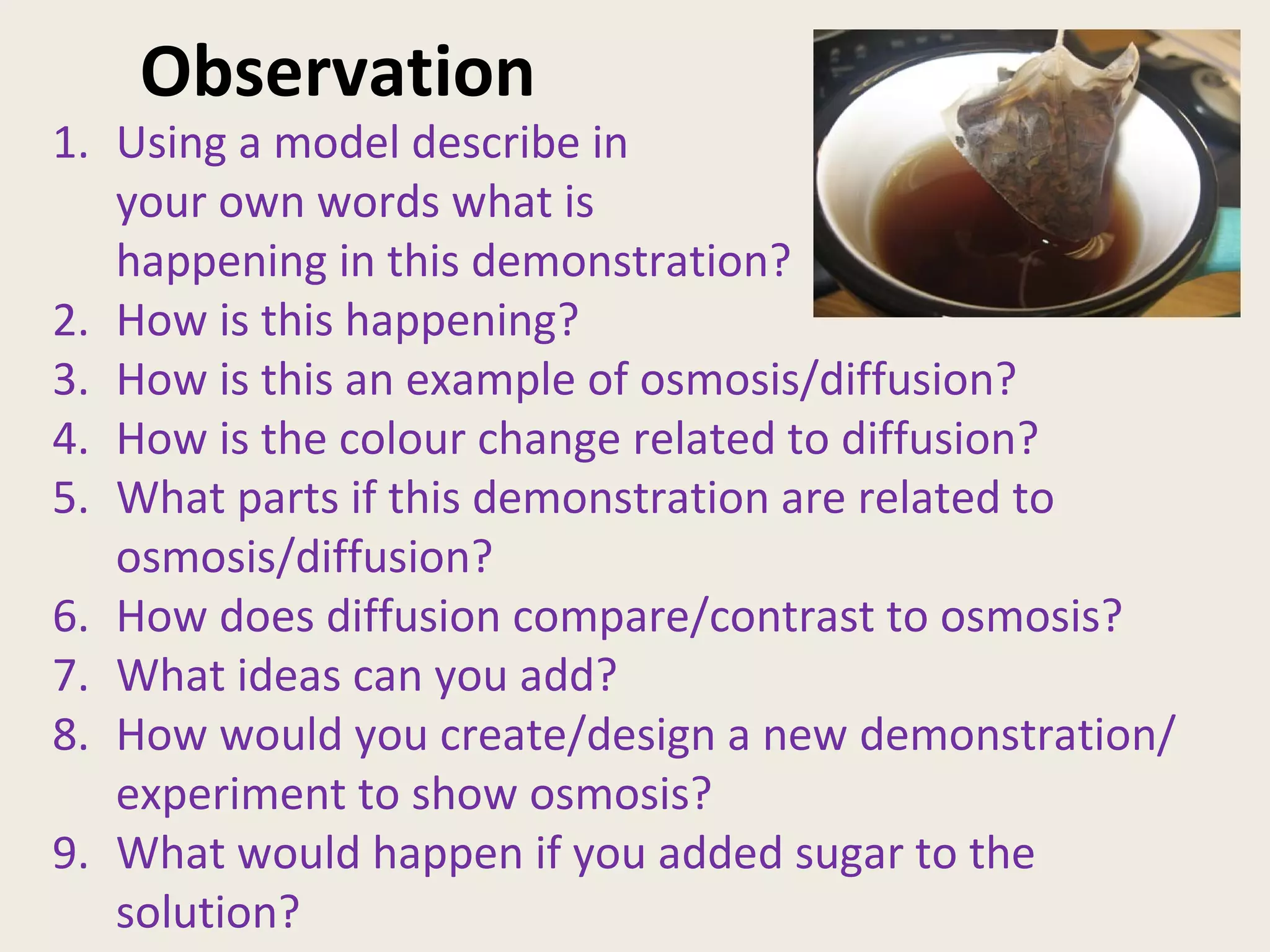 Observation Using a model describe in your own words what is happening in this demonstration? 2. How is this happening? 3. How is this an example of osmosis/diffusion? 4. How is the colour change related to diffusion? 5. What parts if this demonstration are related to osmosis/diffusion? 6. How does diffusion compare/contrast to osmosis? 7. What ideas can you add? 8. How would you create/design a new demonstration/experiment to show osmosis? 9. What would happen if you added sugar to the solution?