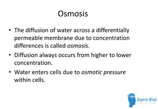 Osmosis
• The diffusion of water across a differentially
  permeable membrane due to concentration
  differences is called osmosis.
• Diffusion always occurs from higher to lower
  concentration.
• Water enters cells due to osmotic pressure
  within cells.
 