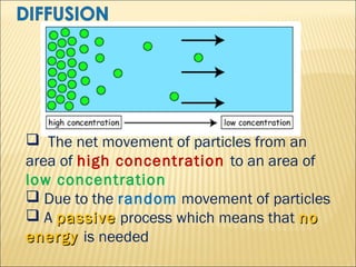  The net movement of particles from an
area of high concentration to an area of
low concentration
 Due to the random movement of particles
 A passive process which means that no
energy is needed

 