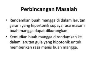 Perbincangan Masalah
• Rendamkan buah mangga di dalam larutan
garam yang hipertonik supaya rasa masam
buah mangga dapat dikurangkan.
• Kemudian buah mangga direndamkan ke
dalam larutan gula yang hipotonik untuk
memberikan rasa manis buah mangga.
 