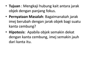 • Tujuan : Mengkaji hubung kait antara jarak
objek dengan panjang fokus.
• Pernyataan Masalah: Bagaimanakah jarak
imej berubah dengan jarak objek bagi suatu
kanta cembung?
• Hipotesis: Apabila objek semakin dekat
dengan kanta cembung, imej semakin jauh
dari kanta itu.
 