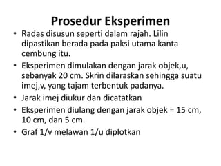 Prosedur Eksperimen
• Radas disusun seperti dalam rajah. Lilin
dipastikan berada pada paksi utama kanta
cembung itu.
• Eksperimen dimulakan dengan jarak objek,u,
sebanyak 20 cm. Skrin dilaraskan sehingga suatu
imej,v, yang tajam terbentuk padanya.
• Jarak imej diukur dan dicatatkan
• Eksperimen diulang dengan jarak objek = 15 cm,
10 cm, dan 5 cm.
• Graf 1/v melawan 1/u diplotkan
 
