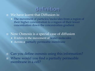 We have learnt that Diffusion is:
 The movement of particles/molecules from a region of
their higher concentration to a region of their lower
concentration down the concentration gradient
 Now Osmosis is a special case of diffusion
 It refers to the movement of water molecules
 Across a partially permeable membrane
 Can you define osmosis using this information?
 Where would you find a partially permeable
membrane in a cell?
 
