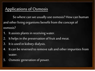 Applicationsof Osmosis
So where can we usually use osmosis?How can human
andother living organisms benefit from the concept of
osmosis?
1. It assistsplants in receiving water.
2. It helps in the preservation of fruit andmeat.
3. It is used inkidney dialysis.
4. It can be reversed to remove saltandother impurities from
water.
5. Osmotic generation of power.
 