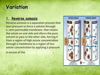 Variation
1. Reverse osmosis
Reverse osmosis is a separation process that
uses pressure to force a solvent through
a semi-permeable membrane that retains
the solute on one side and allows the pure
solvent to pass to the other side, forcing it
from a region of high solute concentration
through a membrane to a region of low
solute concentration by applying a pressure
in excess of the osmotic pressure.
 
