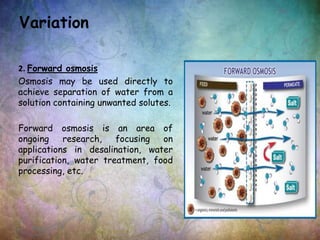 2. Forward osmosis
Osmosis may be used directly to
achieve separation of water from a
solution containing unwanted solutes.
Forward osmosis is an area of
ongoing research, focusing on
applications in desalination, water
purification, water treatment, food
processing, etc.
Variation
 
