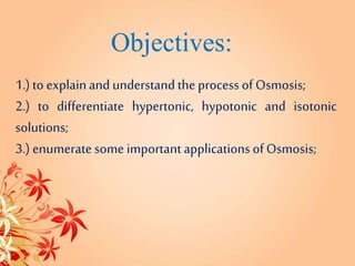 Objectives:
1.) toexplainand understandtheprocess ofOsmosis;
2.) to differentiate hypertonic, hypotonic and isotonic
solutions;
3.) enumerate some importantapplicationsofOsmosis;
 