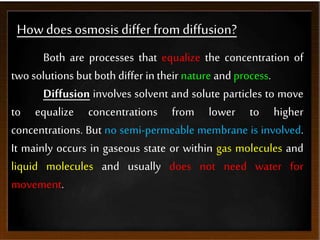 Both are processes that equalize the concentration of
two solutions but both differ in their nature and process.
Diffusion involves solvent and solute particles to move
to equalize concentrations from lower to higher
concentrations. But no semi-permeable membrane is involved.
It mainly occurs in gaseous state or within gas molecules and
liquid molecules and usually does not need water for
movement.
How does osmosis differ from diffusion?
 