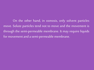 On the other hand, in osmosis, only solvent particles
move. Solute particles tend not to move and the movement is
through the semi-permeable membrane. It may require liquids
for movement and a semi-permeable membrane.
 