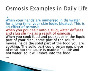 
When your hands are immersed in dishwater
for a long time, your skin looks bloated. This is
an effect of osmosis.
When you pour salt onto a slug, water diffuses
and slug shrinks as a result of osmosis.
When you cook food and put sauce in the liquid
part of your dish, some part of the solute
moves inside the solid part of the food you are
cooking. The solid part could be an egg, piece
of meat but the sauce is made of solute and
not water, so it will move into the food.
…
 