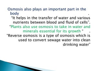 Osmosis also plays an important part in the
body .
“It helps in the transfer of water and various
nutrients between blood and fluid of cells”.
“Plants also use osmosis to take in water and
minerals essential for its growth “ .
“Reverse osmosis is a type of osmosis which is
used to convert sewage water into clean
drinking water”
 