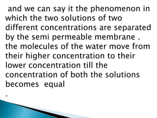 and we can say it the phenomenon in
which the two solutions of two
different concentrations are separated
by the semi permeable membrane .
the molecules of the water move from
their higher concentration to their
lower concentration till the
concentration of both the solutions
becomes equal
.
 