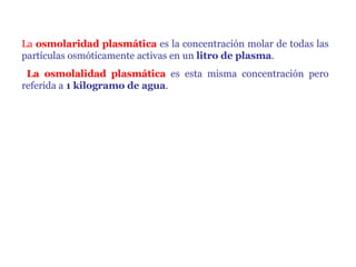 La  osmolaridad plasmática  es la concentración molar de todas las partículas osmóticamente activas en un  litro de plasma . La osmolalidad plasmática  es esta misma concentración pero referida a  1 kilogramo de agua . 