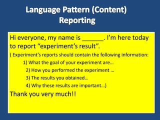 Hi everyone, my name is ______. I’m here today
to report “experiment’s result”.
( Experiment’s reports should contain the following information:
1) What the goal of your experiment are…
2) How you performed the experiment …
3) The results you obtained…
4) Why these results are important…)
Thank you very much!!
 