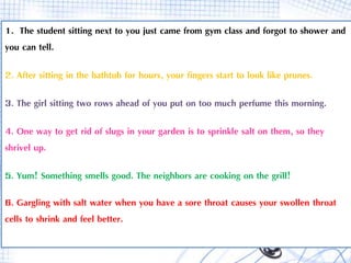 1. The student sitting next to you just came from gym class and forgot to shower and
you can tell.
2. After sitting in the bathtub for hours, your fingers start to look like prunes.
3. The girl sitting two rows ahead of you put on too much perfume this morning.
4. One way to get rid of slugs in your garden is to sprinkle salt on them, so they
shrivel up.
5. Yum! Something smells good. The neighbors are cooking on the grill!
6. Gargling with salt water when you have a sore throat causes your swollen throat
cells to shrink and feel better.
 