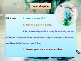 Direction: 1. Make a group of 6.
2. Receive a piece of paper.
3. Draw Venn diagram illustrating the similarity and the
difference between Diffusion and Osmosis and give examples of Diffusion
and Osmosis that happen in daily life.
4. Present your work in front of class.
Venn diagram
 
