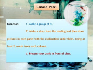 Direction: 1. Make a group of 4.
2. Make a story from the reading text then draw
pictures in each panel with the explanation under them. Using at
least 5 words from each column.
3. Present your work in front of class.
Cartoon Panel
 