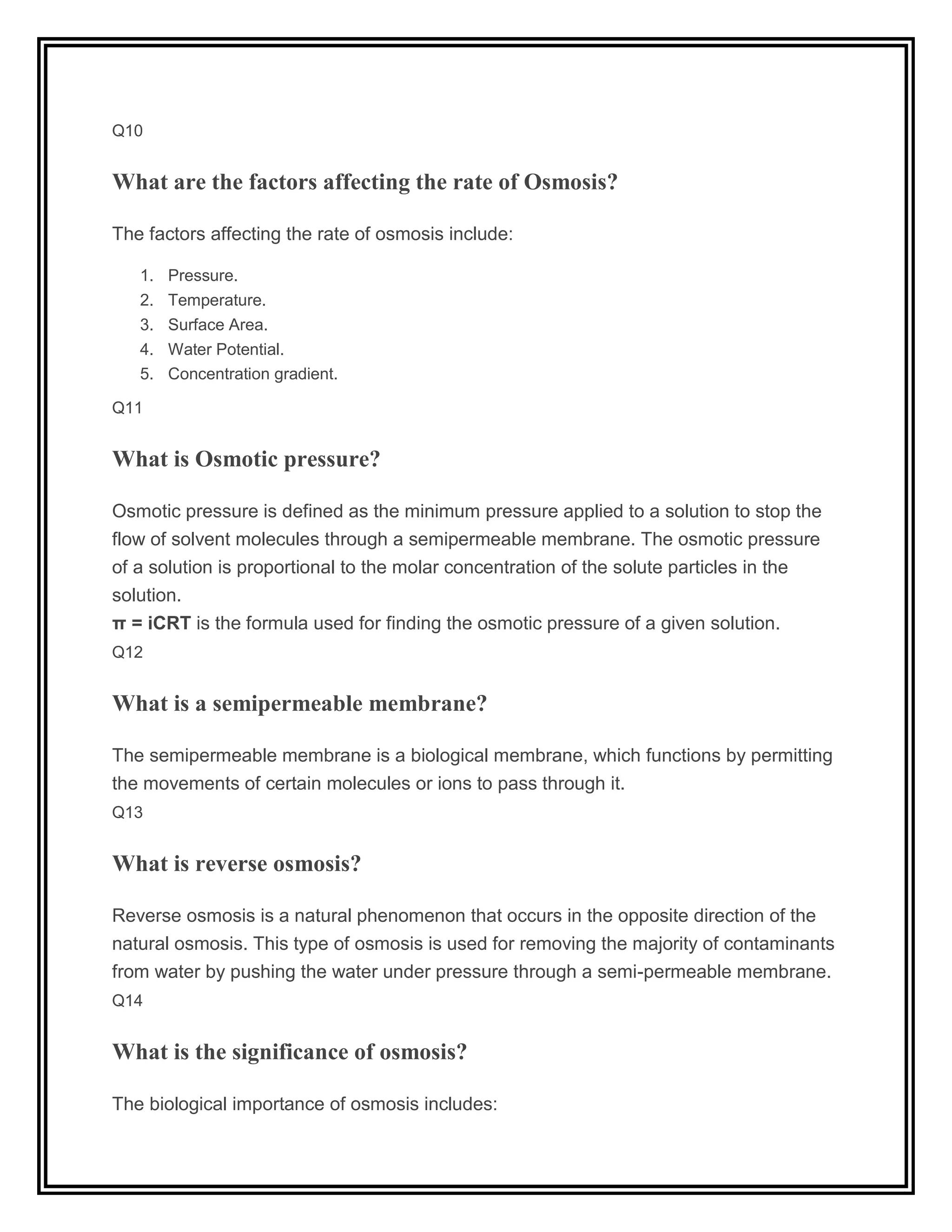 Q10
What are the factors affecting the rate of Osmosis?
The factors affecting the rate of osmosis include:
1. Pressure.
2. Temperature.
3. Surface Area.
4. Water Potential.
5. Concentration gradient.
Q11
What is Osmotic pressure?
Osmotic pressure is defined as the minimum pressure applied to a solution to stop the
flow of solvent molecules through a semipermeable membrane. The osmotic pressure
of a solution is proportional to the molar concentration of the solute particles in the
solution.
π = iCRT is the formula used for finding the osmotic pressure of a given solution.
Q12
What is a semipermeable membrane?
The semipermeable membrane is a biological membrane, which functions by permitting
the movements of certain molecules or ions to pass through it.
Q13
What is reverse osmosis?
Reverse osmosis is a natural phenomenon that occurs in the opposite direction of the
natural osmosis. This type of osmosis is used for removing the majority of contaminants
from water by pushing the water under pressure through a semi-permeable membrane.
Q14
What is the significance of osmosis?
The biological importance of osmosis includes:
 