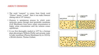 ABOUT OSMOSIS
• The word “osmosis” is comes from Greek word
“Osmos” means “a push” then it was make Osmosis
(during mid of 19th century).
• Osmosis is spontaneous process by which water
molecules passes through semi permeable membrane
(Cell Membrane) from lower solute concentration to
higher solute concentration until the solution comes
equilibrium.
• It was first thoroughly studied in 1877 by a German
plant physiologist Wilhelm Pfeffer and accurate study
in leaky membrane (Plasma Membrane) by in 1854 by
a British chemist, Thomas Graham.
 