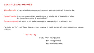TERMS USED IN OSMOSIS
Water Potential: it is a concept fundamental to understanding water movement.it is denoted as ̫Ψw.
Solute Potential: it is a magnitude of lower water potential of solution due to dissolution of solute
is called solute potential. It is denoted as Ψs.
Pressure potential: it is ability of cell wall or membrane to make swelled. It is denoted by Ψp .
According to Van’t Hoff factor that says water potential is equals to sum of solute potential and pressure
potential.
Ψw = Ψs + Ψp
where, Ψw = water potential
Ψs = solute potential
Ψp = pressure potential
 