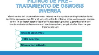 Generalmente el proceso de osmosis inversa va acompañado de un pre-tratamiento
que tiene como objetivo filtrar el solvente antes de entrar al proceso de osmosis inversa,
con el fin de lograr obtener los mejores resultados posibles y garantizar el mejor
funcionamiento de las membranas semipermeables, los principales filtros de pre-
tratamiento son:
Filtro de sedimentos.
Filtro de arena.
Filtro carbón activado.
 