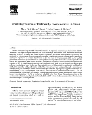ELSEVIER 
Brackish groundwater treatment by reverse osmosis in Jordan 
Maria Dina Afonsoa*, Jamal 0. Jaberb, Mousa S . Mohsenb 
'Chemical Engineering Department, Institute Superior Tecnico, 1049-001 Lisbon, Portugal 
Tel. +351 (21) 841-7595; Fax +351 (21) 849-9242; email.: dina.afonso@ist.utl.pt 
'Mechanical Engineering Department, Hashemite University, POB 150459, Zarqa 13115, Jordan 
Received 2 July 2003 ; accepted 1 October 2003 
Abstract 
Jordan is characterised by an arid to semi-arid climate and its population is increasing at an annual rate of 3 .6%. 
With such a high population growth rate and fast social--economical development, water demand and wastewater 
production are steeply increasing, and the gap between water supply and demand is getting wider . Furthermore, the 
constraints for water resources development are also rising due to high investment costs and water quality degradation 
due to over-exploitation of aquifers . Desalination of Red Sea water by reverse osmosis (RO) and/or brackish 
groundwater desalination by nanofiltration or RO might be technically and economically viable to cope with water 
scarcity and overcome the water deficit in Jordan . The technical-economical feasibility of brackish groundwater 
treatment by RO for potable water production was investigated in this work . Brackish groundwater samples were 
collected from the Zarqa basin, Jordan, and characterised in terms of pH, conductivity, total solids, total dissolved 
solids, total suspended solids, and volatile solids . The water samples were pre-treated through a microfiltration 
cartridge (5 ,am pore diameter) in order to eliminate the suspended matter . A pilot plant equipped with a FilmTec RO 
membrane (SW30-2521) was operated at 20-30 bar, 40°C, natural pH and up to a water recovery ratio of 77.5%. The 
results showed that RO is actually efficient since it highly reduced the content of organic and inorganic matters present 
in raw waters (rejections >98 .5%) at a relatively affordable price (0 .26 €/m3). This study contributes to the 
development of efficient technologies to produce affordable potable water in Mediterranean countries where the threat 
of water shortages is a severe problem . 
Keywords : Brackish groundwater ; Desalination ; Jordan ; Potable water ; Reverse osmosis ; Water scarcity 
1. Introduction 
Jordan's water resources comprise surface 
water, renewable and non-renewable groundwater 
and treated wastewater, which are used by 
*Corresponding author . 
Desalination 164 (2004) 157-171 
0011-9164/04/$- See front matter © 2004 Elsevier B .V. All rights reserved 
P11:SOO11-9164(04)00175-4 
DESAUNATION 
www.eisevteccomllocam/desal 
agriculture (69%), industry (10%) and munici-palities 
(21%) . The estimated available water at 
Jordan in 1995 was about 747 Mm3 surface water 
and 389 Mm3 groundwater . With the exception of 
springs and the King Abdullah Canal, surface 
water resources are exclusively used for irri-gation 
. The municipal water supply and industry 
 