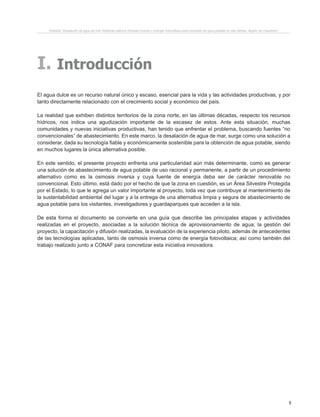9
Proyecto “Desalación de agua de mar mediante sistema Osmosis Inversa y Energía Fotovoltaica para provisión de agua potable en Isla Damas, Región de Coquimbo”.
I. Introducción
El agua dulce es un recurso natural único y escaso, esencial para la vida y las actividades productivas, y por
tanto directamente relacionado con el crecimiento social y económico del país.
La realidad que exhiben distintos territorios de la zona norte, en las últimas décadas, respecto los recursos
hídricos, nos indica una agudización importante de la escasez de estos. Ante esta situación, muchas
comunidades y nuevas iniciativas productivas, han tenido que enfrentar el problema, buscando fuentes “no
convencionales” de abastecimiento. En este marco, la desalación de agua de mar, surge como una solución a
considerar, dada su tecnología fiable y económicamente sostenible para la obtención de agua potable, siendo
en muchos lugares la única alternativa posible.
En este sentido, el presente proyecto enfrenta una particularidad aún más determinante, como es generar
una solución de abastecimiento de agua potable de uso racional y permanente, a partir de un procedimiento
alternativo como es la osmosis inversa y cuya fuente de energía deba ser de carácter renovable no
convencional. Esto último, está dado por el hecho de que la zona en cuestión, es un Área Silvestre Protegida
por el Estado, lo que le agrega un valor importante al proyecto, toda vez que contribuye al mantenimiento de
la sustentabilidad ambiental del lugar y a la entrega de una alternativa limpia y segura de abastecimiento de
agua potable para los visitantes, investigadores y guardaparques que acceden a la isla.
De esta forma el documento se convierte en una guía que describe las principales etapas y actividades
realizadas en el proyecto, asociadas a la solución técnica de aprovisionamiento de agua; la gestión del
proyecto, la capacitación y difusión realizadas, la evaluación de la experiencia piloto, además de antecedentes
de las tecnologías aplicadas, tanto de osmosis inversa como de energía fotovoltaica; así como también del
trabajo realizado junto a CONAF para concretizar esta iniciativa innovadora.
 