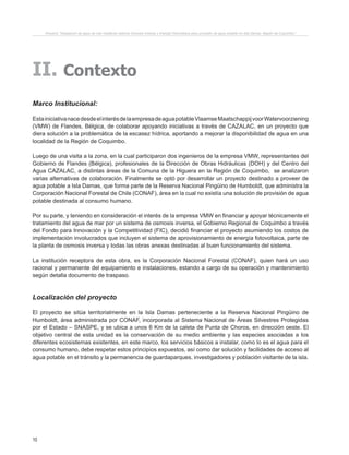 10
II. Contexto
Marco Institucional:
EstainiciativanacedesdeelinterésdelaempresadeaguapotableVlaamseMaatschappijvoorWatervoorziening
(VMW) de Flandes, Bélgica, de colaborar apoyando iniciativas a través de CAZALAC, en un proyecto que
diera solución a la problemática de la escasez hídrica, aportando a mejorar la disponibilidad de agua en una
localidad de la Región de Coquimbo.
Luego de una visita a la zona, en la cual participaron dos ingenieros de la empresa VMW, representantes del
Gobierno de Flandes (Bélgica), profesionales de la Dirección de Obras Hidráulicas (DOH) y del Centro del
Agua CAZALAC, a distintas áreas de la Comuna de la Higuera en la Región de Coquimbo, se analizaron
varias alternativas de colaboración. Finalmente se optó por desarrollar un proyecto destinado a proveer de
agua potable a Isla Damas, que forma parte de la Reserva Nacional Pingüino de Humboldt, que administra la
Corporación Nacional Forestal de Chile (CONAF), área en la cual no existía una solución de provisión de agua
potable destinada al consumo humano.
Por su parte, y teniendo en consideración el interés de la empresa VMW en financiar y apoyar técnicamente el
tratamiento del agua de mar por un sistema de osmosis inversa, el Gobierno Regional de Coquimbo a través
del Fondo para Innovación y la Competitividad (FIC), decidió financiar el proyecto asumiendo los costos de
implementación involucrados que incluyen el sistema de aprovisionamiento de energía fotovoltaica, parte de
la planta de osmosis inversa y todas las obras anexas destinadas al buen funcionamiento del sistema.
La institución receptora de esta obra, es la Corporación Nacional Forestal (CONAF), quien hará un uso
racional y permanente del equipamiento e instalaciones, estando a cargo de su operación y mantenimiento
según detalla documento de traspaso.
Localización del proyecto
El proyecto se sitúa territorialmente en la Isla Damas perteneciente a la Reserva Nacional Pingüino de
Humboldt, área administrada por CONAF, incorporada al Sistema Nacional de Áreas Silvestres Protegidas
por el Estado – SNASPE, y se ubica a unos 6 Km de la caleta de Punta de Choros, en dirección oeste. El
objetivo central de esta unidad es la conservación de su medio ambiente y las especies asociadas a los
diferentes ecosistemas existentes, en este marco, los servicios básicos a instalar, como lo es el agua para el
consumo humano, debe respetar estos principios expuestos, así como dar solución y facilidades de acceso al
agua potable en el tránsito y la permanencia de guardaparques, investigadores y población visitante de la isla.
Proyecto “Desalación de agua de mar mediante sistema Osmosis Inversa y Energía Fotovoltaica para provisión de agua potable en Isla Damas, Región de Coquimbo”.
 