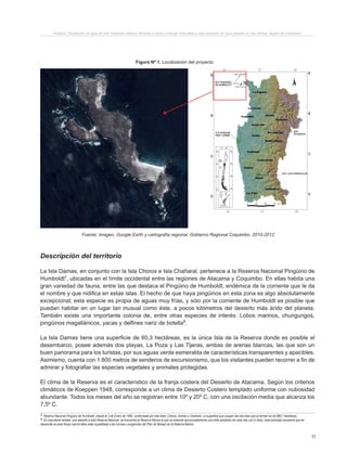 11
Proyecto “Desalación de agua de mar mediante sistema Osmosis Inversa y Energía Fotovoltaica para provisión de agua potable en Isla Damas, Región de Coquimbo”.
Figura Nº 1. Localización del proyecto
Fuente: Imagen, Google Earth y cartografía regional, Gobierno Regional Coquimbo. 2010-2012.
1 Reserva Nacional Pingüino de Humboldt, creada el 3 de Enero de 1990, conformada por tres Islas: Choros, Damas y Chañaral. La superficie que ocupan las tres islas que la forman es de 888,7 hectáreas.
2 Es importante señalar, que aledaño a esta Reserva Nacional, se encuentra la Reserva Marina la que se extiende aproximadamente una milla alrededor de cada Isla, por lo tanto, toda actividad recreativa que se
desarrolle en esta franja marina debe estar supeditada a las normas y exigencias del Plan de Manejo de la Reserva Marina
Descripción del territorio
La Isla Damas, en conjunto con la Isla Choros e Isla Chañaral, pertenece a la Reserva Nacional Pingüino de
Humboldt1
, ubicadas en el límite occidental entre las regiones de Atacama y Coquimbo. En ellas habita una
gran variedad de fauna, entre las que destaca el Pingüino de Humboldt, endémica de la corriente que le da
el nombre y que nidifica en estas islas. El hecho de que haya pingüinos en esta zona es algo absolutamente
excepcional; esta especie es propia de aguas muy frías, y sólo por la corriente de Humboldt es posible que
puedan habitar en un lugar tan inusual como éste, a pocos kilómetros del desierto más árido del planeta.
También existe una importante colonia de, entre otras especies de interés: Lobos marinos, chungungos,
pingüinos magallánicos, yacas y delfines nariz de botella2
.
La Isla Damas tiene una superficie de 60,3 hectáreas, es la única Isla de la Reserva donde es posible el
desembarco, posee además dos playas, La Poza y Las Tijeras, ambas de arenas blancas, las que son un
buen panorama para los turistas, por sus aguas verde esmeralda de características transparentes y apacibles.
Asimismo, cuenta con 1.800 metros de senderos de excursionismo, que los visitantes pueden recorrer a fin de
admirar y fotografiar las especies vegetales y animales protegidas.
El clima de la Reserva es el característico de la franja costera del Desierto de Atacama. Según los criterios
climáticos de Koeppen 1948, corresponde a un clima de Desierto Costero templado uniforme con nubosidad
abundante. Todos los meses del año se registran entre 10º y 20º C, con una oscilación media que alcanza los
7,5º C.
 
