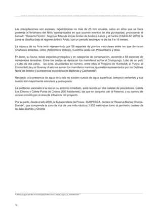 12
Proyecto “Desalación de agua de mar mediante sistema Osmosis Inversa y Energía Fotovoltaica para provisión de agua potable en Isla Damas, Región de Coquimbo”.
Las precipitaciones son escasas, registrándose no más de 25 mm anuales, salvo en años que se hace
presente el fenómeno del Niño, oportunidades en que ocurren eventos de alta pluviosidad, provocando el
llamado “Desierto Florido”. Según el Atlas de Zonas Áridas de América Latina y el Caribe (CAZALAC 2010), la
zona se clasifica bajo el régimen hídrico Árido, con un periodo seco que va de los 9 a 10 meses.
La riqueza de su flora está representada por 59 especies de plantas vasculares entre las que destacan
Añañucas amarillas, Lirios (Alstromeria philippi), Eulichnia acida var. Procumbens y otras.
En tanto, su fauna, todas especies protegidas y en categorías de conservación, asciende a 68 especies de
vertebrados terrestres. Entre los cuales se destacan los mamíferos como el Chungungo, Lobo de un pelo
y Lobo de dos pelos, las aves, abundantes en número, entre ellas el Pingüino de Humboldt, el Yunco, el
Cormorán Lile y el Guanay. A esto se suman los mamíferos marinos, que están representados por los Delfines
Nariz de Botella y la presencia esporádica de Ballenas y Cachalotes3
.
Respecto a la presencia de agua en la isla no existen cursos de agua superficial, tampoco vertientes y sus
suelos son mayormente arenosos y pedregosos.
La población asociada a la isla en su entorno inmediato, está reunida en dos caletas de pescadores: Caleta
Los Choros y Caleta Punta de Choros (750 habitantes), las que en conjunto con la Reserva, y su camino de
acceso constituyen el área de influencia del proyecto.
Por su parte, desde el año 2005, la Subsecretaría de Pesca - SUBPESCA, declara la “Reserva Marina Choros-
Damas”, que comprende la zona de mar de una milla náutica (1.852 metros) en torno al perímetro costero de
las islas Damas y Choros.
3 Referencia página web: http://www.conaf.cl/parques/ficha-reserva_nacional_pinguino_de_humboldt-21.html
 