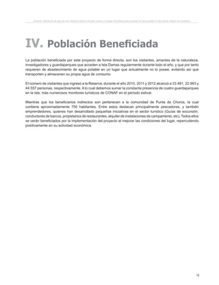 15
Proyecto “Desalación de agua de mar mediante sistema Osmosis Inversa y Energía Fotovoltaica para provisión de agua potable en Isla Damas, Región de Coquimbo”.
IV. Población Beneficiada
La población beneficiada por este proyecto de forma directa, son los visitantes, amantes de la naturaleza,
investigadores y guardaparques que acceden a Isla Damas regularmente durante todo el año, y que por tanto
requieren de abastecimiento de agua potable en un lugar que actualmente no lo posee, evitando así que
transporten y almacenen su propia agua de consumo.
El número de visitantes que ingresó a la Reserva, durante el año 2010, 2011 y 2012 alcanzó a 33.481, 22.993 y
44.557 personas, respectivamente. A lo cual debemos sumar la constante presencia de cuatro guardaparques
en la isla, más numerosos monitores turísticos de CONAF en el período estival.
Mientras que los beneficiarios indirectos son pertenecen a la comunidad de Punta de Choros, la cual
contiene aproximadamente 750 habitantes. Entre estos destacan principalmente pescadores, y también
emprendedores, quienes han desarrollado pequeñas iniciativas en el sector turístico (Guías de excursión,
conductores de barcos, propietarios de restaurantes, alquiler de instalaciones de campamento, etc). Todos ellos
se verán beneficiados por la implementación del proyecto al mejorar las condiciones del lugar, repercutiendo
positivamente en su actividad económica.
 