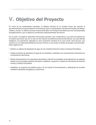 16
V. Objetivo del Proyecto
En virtud de los antecedentes expuestos, el Objetivo General de la iniciativa busca dar solución al
aprovisionamiento de agua potable en la Isla Damas, para lo cual plantearon las tareas principales de diseñar,
instalar y evaluar un sistema osmosis inversa alimentado con Energía Fotovoltaica que sea autosustentable
energéticamente y que no afecte las condiciones medioambientales del entorno.
Por su parte, los objetivos específicos del proyecto apuntan a dar cumplimiento a una serie de aspectos de
la iniciativa que tienen que ver no solo con dar solución al problema puntual de Isla Damas, sino que además
establecer una experiencia replicable en otros escenarios similares de la zona centro norte del país, que
cuentan con una baja disponibilidad de recursos hídricos y nulo acceso a fuentes de energía convencionales.
Estos objetivos son:
•	 Diseñar un sistema de desalación de agua de mar mediante Osmosis Inversa y Energía Fotovoltaica.
•	 Instalar el sistema de desalación de agua de mar diseñado y adaptado a los requerimientos particulares de
la demanda en Isla Damas.
•	 Brindar entrenamiento a los operadores del sistema y difundir los resultados de la experiencia con especial
énfasis en los principales aspectos del diseño, instalación, operación y mantención del sistema de Osmosis
Inversa y Energía Fotovoltaica.
•	 Establecer un programa de mediano plazo a fin de evaluar el funcionamiento y desempeño de la planta
mediante indicadores energéticos y económicos.
Proyecto “Desalación de agua de mar mediante sistema Osmosis Inversa y Energía Fotovoltaica para provisión de agua potable en Isla Damas, Región de Coquimbo”.
 