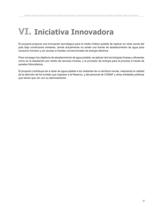17
Proyecto “Desalación de agua de mar mediante sistema Osmosis Inversa y Energía Fotovoltaica para provisión de agua potable en Isla Damas, Región de Coquimbo”.
VI. Iniciativa Innovadora
El proyecto propone una innovación tecnológica para el medio chileno posible de replicar en otras zonas del
país bajo condiciones similares, donde actualmente no existe una fuente de abastecimiento de agua para
consumo humano y sin acceso a fuentes convencionales de energía eléctrica.
Para conseguir los objetivos de abastecimiento de agua potable, se aplican dos tecnologías limpias y eficientes
como es la desalación por medio de osmosis inversa, y la provisión de energía para el proceso a través de
paneles fotovoltaicos.
El proyecto contribuye así a dotar de agua potable a los visitantes de un territorio insular, mejorando la calidad
de la atención de los turistas que ingresan a la Reserva, y del personal de CONAF y otras entidades públicas
que tienen que ver con su administración.
 