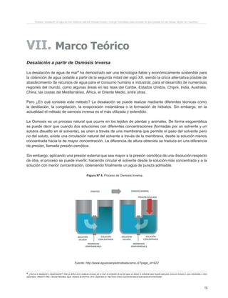 19
VII. Marco Teórico
Desalación a partir de Osmosis Inversa
La desalación de agua de mar4
ha demostrado ser una tecnología fiable y económicamente sostenible para
la obtención de agua potable a partir de la segunda mitad del siglo XX, siendo la única alternativa posible de
abastecimiento de recursos de agua para el consumo humano e industrial, para el desarrollo de numerosas
regiones del mundo, como algunas áreas en las Islas del Caribe, Estados Unidos, Chipre, India, Australia,
China, las costas del Mediterráneo, África, el Oriente Medio, entre otras.
Pero ¿En qué consiste este método? La desalación se puede realizar mediante diferentes técnicas como
la destilación, la congelación, la evaporación instantánea o la formación de hidratos. Sin embargo, en la
actualidad el método de osmosis inversa es el más utilizado y extendido.
La Osmosis es un proceso natural que ocurre en los tejidos de plantas y animales. De forma esquemática
se puede decir que cuando dos soluciones con diferentes concentraciones (formadas por un solvente y un
solutos disuelto en el solvente), se unen a través de una membrana que permite el paso del solvente pero
no del soluto, existe una circulación natural del solvente a través de la membrana, desde la solución menos
concentrada hacia la de mayor concentración. La diferencia de altura obtenida se traduce en una diferencia
de presión, llamada presión osmótica.
Sin embargo, aplicando una presión externa que sea mayor a la presión osmótica de una disolución respecto
de otra, el proceso se puede invertir, haciendo circular el solvente desde la solución más concentrada y a la
solución con menor concentración, obteniendo finalmente un agua de pureza admisible.
Figura Nº 4. Proceso de Osmosis Inversa.
Fuente: http://www.aguassanpedrodeatacama.cl/?page_id=922
4 ¿Qué es la desalación o desalinización?. Esta se define como cualquier proceso por el cual, el contenido de sal del agua se reduce lo suficiente para hacerla apta para consumo humano y usos industriales u otros
específicos. UNESCO-ONU. Ciencias Naturales, Agua. Glosario de términos. 2012. Disponible en: http://www.unesco.org/new/es/natural-sciences/environment/water/
Proyecto “Desalación de agua de mar mediante sistema Osmosis Inversa y Energía Fotovoltaica para provisión de agua potable en Isla Damas, Región de Coquimbo”.
 