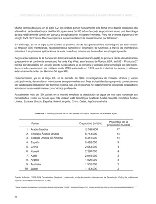 22
Proyecto “Desalación de agua de mar mediante sistema Osmosis Inversa y Energía Fotovoltaica para provisión de agua potable en Isla Damas, Región de Coquimbo”.
Cuadro N°1. Ranking mundial de los diez países con mayor capacidad para desalar agua.
Fuente: Informe: “2008-2009 Desalination Yearbook”, elaborado por la Asociación Internacional de Desalación (IDA) y la publicación
inglesa Global Water Intelligence (GWI).
Países Capacidad (m3/día)
Porcentaje de la
producción mundial
1. Arabia Saudita 10.598.000 17
2. Emiratos Árabes Unidos 8.743.000 14
3. Estados Unidos de América 8.344.000 14
4. España 5.428.000 9
5. China 2.553.000 4
6. Kuwait 2.390.000 4
7. Katar 2.049.000 3
8. Argelia 1.826.000 3
9. Australia 1.508.000 2
10. Japón 1.153.000 2
Mucho tiempo después, en el siglo XVI, los árabes ponen nuevamente este tema en el tapete probando otra
alternativa: la desalación por destilación, que cerca de 300 años después se posiciona como una tecnología
de uso relativamente común en barcos y en aplicaciones militares y mineras. Pero los avances siguieron y en
el siglo XVII, Sir Francis Bacon empieza a experimentar con la desalinización por filtración6
.
Sin embargo, es en el siglo XVIII cuando se plasma uno de los grandes hitos tecnológicos en este campo:
la filtración con membranas, reconociéndose también el fenómeno de Osmosis a través de membranas
naturales. Las primeras aplicaciones de este novedoso sistema se desarrollan en el siglo siguiente.
Según antecedentes de la Asociación Internacional de Desalinización (AID), la primera planta desalinizadora
que operó en el continente americano fue la de Key West, en el estado de Florida, USA, en 1861. Producía 27
m3/día por destilación en un sólo efecto. A esa altura ya se conocía y aplicaba otra tecnología en este rubro,
denominada evaporación de múltiple efecto (ME), patentada en 1840 para la industria del azúcar y utilizada
extensivamente antes del término del siglo XIX.
Posteriormente, ya en el Sigo XX, en la década de 1960, investigadores de Estados Unidos y Japón
principalmente, desarrollaron membranas semipermeables con fines industriales las que pronto comenzaron a
ser usadas para desalación por osmosis inversa.Así, ya en los años 70, los promotores de plantas desaladoras
adoptaron la osmosis inversa como técnica preferente.
Actualmente más de 150 países en el mundo emplean la desalación de agua de mar para solventar sus
necesidades. Entre los países que más utilizan esta tecnología destacan Arabia Saudita, Emiratos Árabes
Unidos, Estados Unidos, España, Kuwait, Argelia, China, Qatar, Japón y Australia.
6 Informe “Desalación como alternativa al Plan Hidrológico Nacional (PHN) de España”. CIRQUE – Universidad de Zaragoza. 2001. Enlace al documento. http://circe.cps.unizar.es/spanish/isgwes/spain/desala.pdf
 
