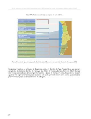 24
Proyecto “Desalación de agua de mar mediante sistema Osmosis Inversa y Energía Fotovoltaica para provisión de agua potable en Isla Damas, Región de Coquimbo”.
Figura Nº6. Plantas desaladoras en las regiones del norte de Chile.
Fuente: Presentación Aguas Antofagasta. Sr. Mario González. II Seminario Internacional de Desalación. Antofagasta. 2012
Respecto a iniciativas en la Región de Coquimbo, existen 11 Comités de Agua Potable Rural que cuentan
con plantas desaladoras: Cerrillos de Tamaya, San Julian, El Trapiche, Barraza, Porvenir, Tabalí, Barraza
Alto-Socos, Alcones Bajos, Chungungo, Puerto Aldea y Caleta de Hornos. De estas, tres sistemas desalan
agua de mar o provenientes de pozos cercanos a la costa y el resto tienen como fuente aguas salobres
provenientes de pozos en áreas interiores de la Región.
 