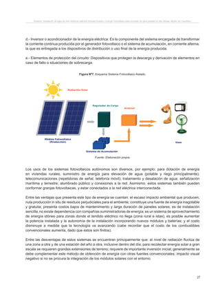 27
Proyecto “Desalación de agua de mar mediante sistema Osmosis Inversa y Energía Fotovoltaica para provisión de agua potable en Isla Damas, Región de Coquimbo”.
d.- Inversor o acondicionador de la energía eléctrica: Es la componente del sistema encargada de transformar
la corriente continua producida por el generador fotovoltaico o el sistema de acumulación, en corriente alterna,
la que es entregada a los dispositivos de distribución o uso final de la energía producida.
e.- Elementos de protección del circuito: Dispositivos que protegen la descarga y derivación de elementos en
caso de fallo o situaciones de sobrecarga.
Figura Nº7. Esquema Sistema Fotovoltaico Aislado.
Fuente: Elaboración propia.
Los usos de los sistemas fotovoltaicos autónomos son diversos, por ejemplo: para dotación de energía
en viviendas rurales; suministro de energía para elevación de agua (potable y riego principalmente);
telecomunicaciones (repetidoras de señal, telefonía móvil); tratamiento y desalación de agua; señalización
marítima y terrestre; alumbrado público y conexiones a la red. Asimismo, estos sistemas también pueden
conformar granjas fotovoltaicas, y estar conectados a la red eléctrica interconectada.
Entre las ventajas que presenta este tipo de energía se cuentan: el escaso impacto ambiental que producen;
nula producción in situ de residuos perjudiciales para el ambiente; constituye una fuente de energía inagotable
y gratuita; presenta costos bajos de mantenimiento y larga duración de paneles solares; es de instalación
sencilla; no existe dependencia con compañías suministradoras de energía; es un sistema de aprovechamiento
de energía idóneo para zonas donde el tendido eléctrico no llega (zona rural e islas); es posible aumentar
la potencia instalada y la autonomía de la instalación incorporando nuevos módulos y baterías; y el costo
disminuye a medida que la tecnología va avanzando (cabe recordar que el costo de los combustibles
convencionales aumenta, dado que estos son finitos).
Entre las desventajas de estos sistemas se encuentran principalmente que: el nivel de radiación fluctúa de
una zona a otra y de una estación del año a otra, inclusive dentro del día; para recolectar energía solar a gran
escala se requieren grandes extensiones de terreno; requiere de importante inversión inicial; generalmente se
debe complementar este método de obtención de energía con otras fuentes convencionales; impacto visual
negativo si no se procura la integración de los módulos solares con el entorno.
 