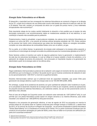 28
Proyecto “Desalación de agua de mar mediante sistema Osmosis Inversa y Energía Fotovoltaica para provisión de agua potable en Isla Damas, Región de Coquimbo”.
Energía Solar Fotovoltaica en el Mundo
El desarrollo y masividad que han conseguido los sistemas fotovoltaicos se comenzó a fraguar en la década
de los 70’, a partir de la creación de una célula solar mucho más barata que reducía el costo por vatio de 100
a 20 dólares. Para ello, empleó un compuesto de silicio con un grado de pureza menor y unos materiales
encapsulantes más económicos17
.
Esta importante rebaja de los costos cambió totalmente la situación e hizo posible que el empleo de esta
tecnología comenzara a ser económicamente viable en instalaciones aisladas de la red eléctrica, lo cual
contribuyó a hacerla más accesible para la población.
Posteriormente y hasta la actualidad, a igual potencia instalada, los valores de los módulos fotovoltaicos se
redujeron en cerca del 50%, y los precios de turbinas eólicas terrestres alrededor del 10%. Estos cambios
en los precios han traído como consecuencia que estas dos tecnologías, líderes en energías renovables,
compitan con otras alternativas de combustibles fósiles como son el carbón y el gas.
Por su parte, en el último tiempo, la generación de energía solar sobrepasó a la energía eólica pasando a
convertirse en la tecnología de energía renovable de preferencia para los inversionistas globales en el 201118
.
Estos factores unidos al incentivo por parte de algunos gobiernos hacia la generación e implementación
de este tipo de soluciones tecnológicas, lo cual se refleja en el apoyo estable a través de subsidios y a la
aplicación de rebajas de precios de producción, han provocado un importante impulso a la generación de
electricidad a partir de la energía solar en los últimos años.
Energía Solar Fotovoltaica en Chile
Según estándares internacionales la potencia de la radiación varía según el momento del día; las condiciones
atmosféricas que la amortiguan y la latitud. Se puede asumir que en buenas condiciones de radiación el valor
es de aproximadamente 1.000 W/m² a nivel de la superficie terrestre.
Estudios internacionales estiman que el potencial bruto de capacidad instalable, que posee Chile para
generación de energía eléctrica a partir de energía solar es de 100.000 MW [USM, 2008].
Sin embargo, a pesar de la existencia de sectores con gran cantidad de radiación solar incidente en el país,
en la actualidad el desarrollo industrial de la energía solar en Chile es aún incipiente, siendo las aplicaciones
de pequeña escala de sistemas fotovoltaicos y de colectores solares, las que se han posicionando como la
alternativa más utilizada.
Para el caso de la Región de Coquimbo existe una radiación solar estimada de 1.807 [kWh/m2 año], lo cual
permite que una planta fotovoltaica pueda operar en rangos cercanos a su máxima eficiencia, pues estas
necesitan una radiación de 1.000 [kWh/m2 año] para funcionar.
Respecto a los proyectos de generación eléctrica, al mes de agosto de 2012 se encuentra en marcha la
primera etapa de una planta solar en Calama construida para entregar energía a CODELCO; y desde fines
de 2012, en la comuna de Vicuña en la Región de Coquimbo, se encuentra emplazada la planta fotovoltaica
“Tambo Real Kaltemp” en 2,5 hectáreas en el sector de El Tambo. Por su parte numerosas iniciativas (aún sin
construir) se encuentran aprobadas por parte del SEIA y otras más se hallan en el proceso de calificación por
parte de la autoridad ambiental19
.
17 Página web: Sitio solar. www.sitiosolar.com
18 Reporte de inversión mundial en energías renovables. Programa de las Naciones Unidas para el Medio Ambiente (REN21-ONU), Frankfurt School. 2012.
19 Reporte estado ERNC en Chile. Marzo 2012”. Centro de Energías Renovables (CER). Ministerio de Energía – CORFO. Santiago, Chile. Marzo de 2012.
 
