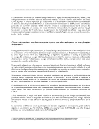 29
Proyecto “Desalación de agua de mar mediante sistema Osmosis Inversa y Energía Fotovoltaica para provisión de agua potable en Isla Damas, Región de Coquimbo”.
En Chile existen iniciativas que utilizan la energía fotovoltaica a pequeña escala (entre 80 W y 20 kW) para
entregar electricidad a viviendas aisladas, estaciones médicas, escuelas y centros comunitarios en zonas
rurales. Ejemplo de esto es el proyecto que se desarrolló en la Región de Coquimbo denominado “Instalación
de Sistemas de Autogeneración Eléctrica”, el cual consistió en la instalación de 3.064 paneles fotovoltaicos
para dotar con suministro eléctrico a 3.000 habitantes rurales de escasos recursos de las 15 comunas de
la Región de Coquimbo sin acceso a las redes del sistema interconectado. El proyecto además incluyó
la provisión y montaje de 96 sistemas de autogeneración de electricidad fotovoltaica y sus respectivas
instalaciones interiores para establecimientos en las 15 comunas de la Región, los que comprenden escuelas,
postas y sedes sociales.
Plantas desaladoras mediante osmosis inversa con abastecimiento de energía solar
fotovoltaica
Como ya se mencionó en capítulos anteriores, la escasez de agua dulce ha impulsado un desarrollo exponencial
de la desalación a nivel internacional. Dentro de los procesos de desalación, el de osmosis inversa es el que
ha tenido mayor avance debido a su modularidad y a la importante reducción de su costo y de su consumo
de energía. Sin embargo, la energía eléctrica utilizada comúnmente en los sistemas instalados, está asociada
al consumo de fuentes tradicionales de energía primaria (combustibles fósiles, energía nuclear, etc.), y sus
consiguientes impactos ambientales.
En general, la utilización de estos sistemas precisa de la existencia de una red eléctrica de calidad, por lo que
su implementación especialmente en lugares con escasez de agua dulce, que se encuentran aislados de la red
eléctrica, se efectúa mediante sistemas autónomos alimentados con energías renovables no convencionales,
como la energía solar fotovoltaica, los que ofrecen la solución a esta situación.
Sin embargo, existen restricciones como por ejemplo la variabilidad que representa la producción de energía
mediante fuentes renovables (especialmente la eólica y la fotovoltaica), lo cual restringe el desarrollo y
crecimiento de algunos proyectos. Por este motivo las plantas que se abastecen de este tipo de energía son
de menor escala y se orientan a brindar soluciones a comunidades pequeñas.
En términos históricos, el uso de plantas desaladoras abastecidas por energías renovables es una técnica que
se ha venido implementando desde hace ya tres décadas, desde el año 1981 cuando se instala en Jeddah,
Arabia Saudita, una planta desalinizadora por osmosis inversa abastecida por un sistema Fotovoltaico de
8 kW.20
A nivel internacional, la mayor parte de los sistemas de desalación de agua con energía fotovoltaica ocurren
justamente en islas, donde no es posible acceder ni a agua dulce de calidad potable, ni a energía eléctrica
convencional (Véase anexos: Ubicación de Proyectos de Osmosis Inversa y Energía Fotovoltaica en el
mundo).
La experiencia en Chile nos señala que la aplicación de estos proyectos es aún incipiente, y sólo se tiene
registro de una iniciativa que ha visto la luz (2012), como es el proyecto de CODELCO para dotar de agua
potable a una comunidad costera de la región de Antofagasta.21
20 Para que siga siendo azul”. Javier Martín Jiménez. España. 2010. Referencia página web: http://es.scribd.com/doc/80571450/2/HISTORIA-DE-LA-ENERGIA-SOLAR-FOTOVOLTAICA
21 Referencia página web: http://www.latercera.com/noticia/negocios/2012/08/655-480291-9-pescadores-artesanales-de-hornitos-operaran-primera-planta-desaladora-de-agua.shtml
 