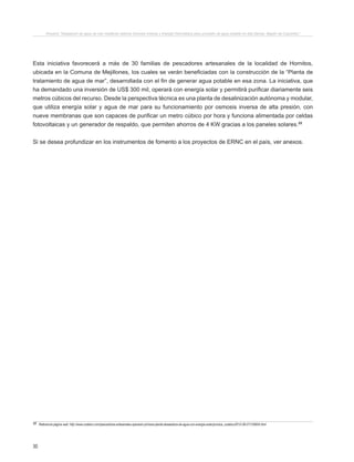 30
Proyecto “Desalación de agua de mar mediante sistema Osmosis Inversa y Energía Fotovoltaica para provisión de agua potable en Isla Damas, Región de Coquimbo”.
Esta iniciativa favorecerá a más de 30 familias de pescadores artesanales de la localidad de Hornitos,
ubicada en la Comuna de Mejillones, los cuales se verán beneficiadas con la construcción de la “Planta de
tratamiento de agua de mar”, desarrollada con el fin de generar agua potable en esa zona. La iniciativa, que
ha demandado una inversión de US$ 300 mil, operará con energía solar y permitirá purificar diariamente seis
metros cúbicos del recurso. Desde la perspectiva técnica es una planta de desalinización autónoma y modular,
que utiliza energía solar y agua de mar para su funcionamiento por osmosis inversa de alta presión, con
nueve membranas que son capaces de purificar un metro cúbico por hora y funciona alimentada por celdas
fotovoltaicas y un generador de respaldo, que permiten ahorros de 4 KW gracias a los paneles solares.22
Si se desea profundizar en los instrumentos de fomento a los proyectos de ERNC en el país, ver anexos.
22 Referencia página web: http://www.codelco.com/pescadores-artesanales-operaran-primera-planta-desaladora-de-agua-con-energia-solar/prontus_codelco/2012-08-27/125604.html
 