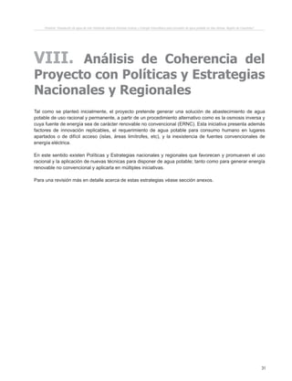 31
Proyecto “Desalación de agua de mar mediante sistema Osmosis Inversa y Energía Fotovoltaica para provisión de agua potable en Isla Damas, Región de Coquimbo”.
VIII. Análisis de Coherencia del
Proyecto con Políticas y Estrategias
Nacionales y Regionales
Tal como se planteó inicialmente, el proyecto pretende generar una solución de abastecimiento de agua
potable de uso racional y permanente, a partir de un procedimiento alternativo como es la osmosis inversa y
cuya fuente de energía sea de carácter renovable no convencional (ERNC). Esta iniciativa presenta además
factores de innovación replicables, el requerimiento de agua potable para consumo humano en lugares
apartados o de difícil acceso (islas, áreas limítrofes, etc), y la inexistencia de fuentes convencionales de
energía eléctrica.
En este sentido existen Políticas y Estrategias nacionales y regionales que favorecen y promueven el uso
racional y la aplicación de nuevas técnicas para disponer de agua potable; tanto como para generar energía
renovable no convencional y aplicarla en múltiples iniciativas.
Para una revisión más en detalle acerca de estas estrategias véase sección anexos.
 