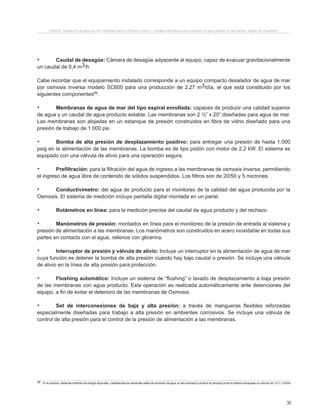 35
Proyecto “Desalación de agua de mar mediante sistema Osmosis Inversa y Energía Fotovoltaica para provisión de agua potable en Isla Damas, Región de Coquimbo”.
.	 Caudal de desagüe: Cámara de desagüe adyacente al equipo, capaz de evacuar gravitacionalmente
un caudal de 0,4 m3/h.
Cabe recordar que el equipamiento instalado corresponde a un equipo compacto desalador de agua de mar
por osmosis inversa modelo SC600 para una producción de 2,27 m3/día, el que está constituido por los
siguientes componentes23
:
.	 Membranas de agua de mar del tipo espiral enrollada: capaces de producir una calidad superior
de agua y un caudal de agua producto estable. Las membranas son 2 ½” x 20” diseñadas para agua de mar.
Las membranas son alojadas en un estanque de presión construidos en fibra de vidrio diseñado para una
presión de trabajo de 1.000 psi.
.	 Bomba de alta presión de desplazamiento positivo: para entregar una presión de hasta 1.000
psig en la alimentación de las membranas. La bomba es de tipo pistón con motor de 2,2 kW. El sistema es
equipado con una válvula de alivio para una operación segura.
.	 Prefiltración: para la filtración del agua de ingreso a las membranas de osmosis inversa, permitiendo
el ingreso de agua libre de contenido de sólidos suspendidos. Los filtros son de 20/50 y 5 micrones.
.	 Conductivímetro: del agua de producto para el monitoreo de la calidad del agua producida por la
Osmosis. El sistema de medición incluye pantalla digital montada en un panel.
.	 Rotámetros en línea: para la medición precisa del caudal de agua producto y del rechazo.
.	 Manómetros de presión: montados en línea para el monitoreo de la presión de entrada al sistema y
presión de alimentación a las membranas. Los manómetros son construidos en acero inoxidable en todas sus
partes en contacto con el agua, rellenos con glicerina.
.	 Interruptor de presión y válvula de alivio: Incluye un interruptor en la alimentación de agua de mar
cuya función es detener la bomba de alta presión cuando hay bajo caudal o presión. Se incluye una válvula
de alivio en la línea de alta presión para protección.
.	 Flushing automático: Incluye un sistema de “flushing” o lavado de desplazamiento a baja presión
de las membranas con agua producto. Esta operación es realizada automáticamente ante detenciones del
equipo, a fin de evitar el deterioro de las membranas de Osmosis.
.	 Set de interconexiones de baja y alta presión: a través de mangueras flexibles reforzadas
especialmente diseñadas para trabajo a alta presión en ambientes corrosivos. Se incluye una válvula de
control de alta presión para el control de la presión de alimentación a las membranas.
23 En la práctica y dadas las limitantes de energía disponible, y establecidas las demandas reales de suministro de agua, el valor estimado a producir en periodos punta no debería sobrepasar un volumen de 1,0-1,1 m3/día
 