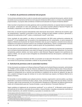 38
Proyecto “Desalación de agua de mar mediante sistema Osmosis Inversa y Energía Fotovoltaica para provisión de agua potable en Isla Damas, Región de Coquimbo”.
1.- Análisis de pertinencia ambiental del proyecto
Como primera actividad se llevó a cabo la consulta sobre la pertinencia ambiental del proyecto, petición donde
se solicitó el pronunciamiento del Servicio de Evaluación Ambiental (SEA) sobre si, en base a los antecedentes
proporcionados, el proyecto debe someterse al Sistema de Evaluación de Impacto Ambiental (SEIA)24
.
Cabe recordar la importancia de estas gestiones ante la autoridad ambiental, en especial dada la localización
del proyecto, emplazado en este caso particular, en una reserva terreste (Reserva Nacional Pingüino de
Humboldt) y adyacente a una reserva marina (Reserva Marina Islas Choros-Damas).
Entre otros, la consulta incorporó antecedentes sobre descripción del proyecto, referencias de la planta, lugar
de emplazamiento, superficie involucrada en las obras, cantidad de agua potable a producir, generación y
restitución de salmueras al mar25
, ruidos y contaminación visual26
, entre otros.
Como resultado de esta gestión, se obtuvo el pronunciamiento del SEA sobre pertinencia ambiental del
proyecto27
, el cual establece que “de acuerdo a los antecedentes por Ud. presentados, no sería necesario el
ingreso al Sistema de Evaluación de Impacto Ambiental, toda vez que la magnitud y duración de las obras de
instalación de la planta de osmosis inversa no se consideran significativas y vienen a complementar el servicio
turístico de la isla. No obstante lo anterior, existe la opción de una presentación voluntaria”.
Por otra parte el pronunciamiento del SEA señala que “Lo anterior, es además sin prejuicios del cumplimiento
de la normativa sectorial pertinente y que antes de otorgar los permisos sectoriales respectivos, los servicios
competentes pudieran solicitar una nueva opinión a esta Dirección Regional respecto de la pertinencia de
ingreso al SEIA, una vez que le sean entregados los antecedentes técnicos del proyecto o actividad que se
desea ejecutar”.
Por lo tanto, y siguiendo el dictamen del SEA, se procedió con la ejecución del proyecto, no sin antes realizar
una revisión de los permisos sectoriales a obtener en las próximas etapas.
2.- Solicitud de permisos ante la autoridad marítima
Si bien el proyecto se emplaza en la Reserva Nacional Pingüino de Humboldt (Reserva terrestre), administrada
por CONAF, existe también un área de influencia determinada por la Reserva Marina Islas Choros-Damas,
establecida en junio de 2005. Por tanto, fue necesario obtener el pronunciamiento de la Gobernación Marítima,
respecto al otorgamiento de un permiso que permitiera la instalación de las obras de captación de agua de
mar y posterior entrega de agua de rechazo en la zona intermareal que separa a la Reserva Marina de la
Reserva Terrestre.
En tal sentido, la norma establece que cualquier persona, empresa, organización o servicio público, que desee
desarrollar un proyecto en terrenos de playa, playas, rocas, porciones de agua, fondo de mar dentro y fuera de
las bahías, debe contar previamente con una autorización otorgada por el Ministerio de Defensa Nacional por
medio de la Subsecretaría para las Fuerzas Armadas, y que se denomina “Concesión Marítima”.28
Según establece el reglamento de concesiones marítimas29
en su artículo 5º, “el Ministerio podrá otorgar el
uso particular de los bienes nacionales de uso público o bienes fiscales, a aquellas concesiones marítimas de
escasa importancia y de carácter transitorio y cuyo plazo no exceda de un año”.
24 Solicitud realizada por CONAF al SEA, a través de Ord. Nº 33, 9.11.2011
25 El único residuo que generará el proyecto, es salmuera con una salinidad del orden de los 44.160,98 mg/l, lo que en comparación con la salinidad determinada según análisis efectuado a agua de mar de la zona, la que
es de 35.378,73 mg/l., representa un 29% más de la concentración normal del agua de mar que existe actualmente en la zona. Por lo tanto no se considera contaminante.
26 El sistema es silencioso y su instalación se realizó en un lugar que no afecta visualmente el entorno a la llegada de los visitantes. Tanto el sistema de tuberías como el punto de captación se encuentran debidamente
protegidos y no son visibles por los visitantes.
27 Pronunciamiento emitido por el SEA a través de Ord. Nº 229, 19.12.2011.
28 El Ministerio de Defensa Nacional es el organismo que tiene la facultad privativa de permitir el uso y goce de sectores de terreno de playa fiscales (80 metros medidos desde la línea de más alta marea); playa (compren-
dida entre la línea de baja y de alta marea); fondo de mar y porciones de agua.
29 D.S. Nº 002, 03.01.2005, del Ministerio de Defensa. Reglamento sobre Concesiones Marítimas (fijado por D.S. (M) Nº 660 de 1988)
 