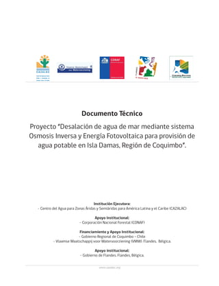3
Proyecto “Desalación de agua de mar mediante sistema
Osmosis Inversa y Energía Fotovoltaica para provisión de
agua potable en Isla Damas, Región de Coquimbo”.
Institución Ejecutora:
- Centro del Agua para Zonas Áridas y Semiáridas para América Latina y el Caribe (CAZALAC)
Apoyo Institucional:
- Corporación Nacional Forestal (CONAF)
Financiamiento y Apoyo Institucional:
- Gobierno Regional de Coquimbo – Chile
- Vlaamse Maatschappij voor Watervoorziening (VMW). Flandes, Bélgica.
Apoyo institucional:
- Gobierno de Flandes. Flandes, Bélgica.
Documento Técnico
CON EL APOYO
DEL GOBIERNO FLAMENCO
www.cazalac.org
 