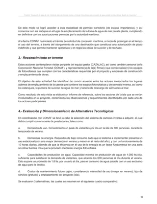 39
Proyecto “Desalación de agua de mar mediante sistema Osmosis Inversa y Energía Fotovoltaica para provisión de agua potable en Isla Damas, Región de Coquimbo”.
De este modo se logró acceder a esta modalidad de permiso transitorio (de escasa importancia), y así
comenzar con los trabajos en el lugar de emplazamiento de la toma de agua de mar para la planta, cumpliendo
en definitiva con las autorizaciones previstas por la autoridad marítima.
A la fecha CONAF ha iniciado el trámite de solicitud de concesión marítima, a modo de prolongar en el tiempo
el uso del terreno, a través del otorgamiento de una destinación que constituya una autorización de plazo
indefinido y que permita mantener operativas y en regla las obras de succión y de rechazo.
3.- Reconocimiento en terreno
Estas acciones contemplaron visitas por parte del equipo gestor (CAZALAC), así como también personal de la
Corporación Nacional Forestal (CONAF), y representante(s) de la(s) firma(s) que comercializa(n) los equipos
de fotovoltaicos que cumplen con las características requeridas por el proyecto y empresas de construcción
y emplazamiento de obras.
El objetivo de esta actividad fue identificar de común acuerdo entre los actores involucrados los lugares
óptimos de emplazamiento de la caseta que contiene los equipos fotovoltaicos y de osmosis inversa, así como
los estanques, la puntera de succión de agua de mar y tubería de descarga de salmueras al mar.
Como resultado de esta visita se elaboró un informe de referencia, sobre los sectores de la isla que se verían
involucrados en el proyecto, conteniendo las observaciones y requerimientos identificados por cada uno de
los actores participantes.
4.- Evaluación y Dimensionamiento de Alternativas Tecnológicas
En coordinación con CONAF se llevó a cabo la selección del sistema de osmosis inversa a adquirir, el cual
debía cumplir con una serie de prestaciones, tales como:
a.	 Demanda de uso. Considerando un peak de visitantes por día en la isla de 600 personas, durante la
temporada de verano.
b.	 Demandas de energía. Requisitos de bajo consumo dado que el sistema a implementar presenta un
uso estacional (con una mayor demanda en verano y menor en el resto del año), y con un funcionamiento de
10 horas diarias, además de que la eficiencia en el uso de la energía es un factor fundamental en una zona
sin otras fuentes más que la provisión mediante energía fotovoltaica.
c.	 Capacidades de producción de agua. Capacidad mínima de producción de agua de 1.000 lts./día,
suficiente para satisfacer la demanda de visitantes, que alcanza los 600 personas al día durante el verano.
Esto supone un promedio de 1,6 lts. por usuario al día, para el consumo de agua potable con un uso exclusivo
de agua para la bebida.
d.	 Costos de mantenimiento futuro bajos, considerando intensidad de uso (mayor en verano), tipo de
servicio (gratuito) y emplazamiento del proyecto (isla).
Se evaluaron 3 alternativas, las cuales se resumen en el siguiente cuadro comparativo:
 