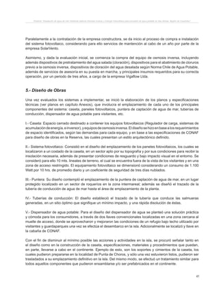 41
Proyecto “Desalación de agua de mar mediante sistema Osmosis Inversa y Energía Fotovoltaica para provisión de agua potable en Isla Damas, Región de Coquimbo”.
Paralelamente a la contratación de la empresa constructora, se da inicio al proceso de compra e instalación
del sistema fotovoltaico, considerando para ello servicios de mantención al cabo de un año por parte de la
empresa SolarVento.
Asimismo, y dada la evaluación inicial, se comienza la compra del equipo de osmosis inversa, incluyendo
además dispositivos de pretratamiento del agua salada (cloración), dispositivos para el abatimiento de cloruros
previo a la osmosis inversa, dispositivos de cloración del agua desalada según Norma Chile de Agua Potable,
además de servicios de asesoría en su puesta en marcha, y principales insumos requeridos para su correcta
operación, por un periodo de tres años, a cargo de la empresa Vigaflow Ltda.
5.- Diseño de Obras
Una vez evaluados los sistemas a implementar, se inició la elaboración de los planos y especificaciones
técnicas (ver planos en capítulo Anexos), que involucra el emplazamiento de cada uno de los principales
componentes del sistema: caseta, paneles fotovoltaicos, puntera de captación de agua de mar, tuberías de
conducción, dispensador de agua potable para visitantes, etc.
I.- Caseta: Espacio cerrado destinado a contener los equipos fotovoltaicos (Regulador de carga, sistemas de
acumulacióndeenergía,einversor),yequiposdeosmosisinversa.Eldiseñosehizoenbasealosrequerimientos
de espacio identificados, según las demandas para cada equipo, y en base a las especificaciones de CONAF
para diseño de obras en la Reserva, las cuales presentan un estilo arquitectónico definido.
II.- Sistema fotovoltaico: Consistió en el diseño del emplazamiento de los paneles fotovoltaicos, los cuales se
localizaron a un costado de la caseta, en un sector apto por su topografía y por sus condiciones para recibir la
insolación necesaria, además de presentar condiciones de resguardo y bajo impacto visual en el entorno. Se
consideró para ello 10 mts. lineales de terreno, el cual se encuentra fuera de la vista de los visitantes y en una
zona de acceso restringido. El equipamiento fotovoltaico se dimensionó considerando un consumo de 1.100
Watt por 10 hrs. de promedio diario y un coeficiente de seguridad de tres días nublados.
III.- Puntera: Su diseño contempló el emplazamiento de la puntera de captación de agua de mar, en un lugar
protegido localizado en un sector de roqueríos en la zona intermareal; además se diseñó el trazado de la
tubería de conducción de agua de mar hasta el área de emplazamiento de la planta.
IV.- Tuberías de conducción: El diseño estableció el trazado de la tubería que conduce las salmueras
generadas, en un sitio óptimo que signifique un mínimo impacto, y una rápida disolución de éstas.
V.- Dispensador de agua potable: Para el diseño del dispensador de agua se planteó una solución práctica
y cómoda para los consumidores, a través de dos llaves convencionales localizadas en una zona cercana al
muelle de acceso, donde se aprovecharon y mejoraron las condiciones de un refugio bajo techo utilizado por
visitantes y guardaparques una vez se efectúa el desembarco en la isla. Adicionalmente se localizó y llave en
la cabaña de CONAF.
Con el fin de disminuir al mínimo posible las acciones y actividades en la isla, se procuró señalar tanto en
el diseño como en la construcción de la caseta, especificaciones, materiales y procedimientos que puedan,
en parte, llevarse a cabo en el continente. Ejemplo de esto, son los soportes y cimientos de la caseta, los
cuales pudieron prepararse en la localidad de Punta de Choros, y sólo una vez estuvieron listos, pudieron ser
trasladados a su emplazamiento definitivo en la isla. Del mismo modo, se efectuó un tratamiento similar para
todos aquellos componentes que pudieron ensamblarse y/o ser prefabricados en el continente.
 